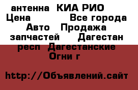 антенна  КИА РИО 3  › Цена ­ 1 000 - Все города Авто » Продажа запчастей   . Дагестан респ.,Дагестанские Огни г.